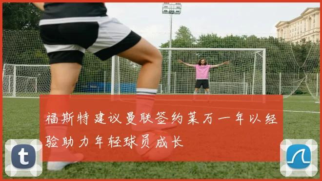 福斯特建议曼联签约莱万一年以经验助力年轻球员成长