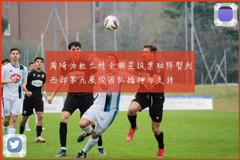 周琦为杜兰特全明星投票助阵暂列西部第九展现团队精神与支持
