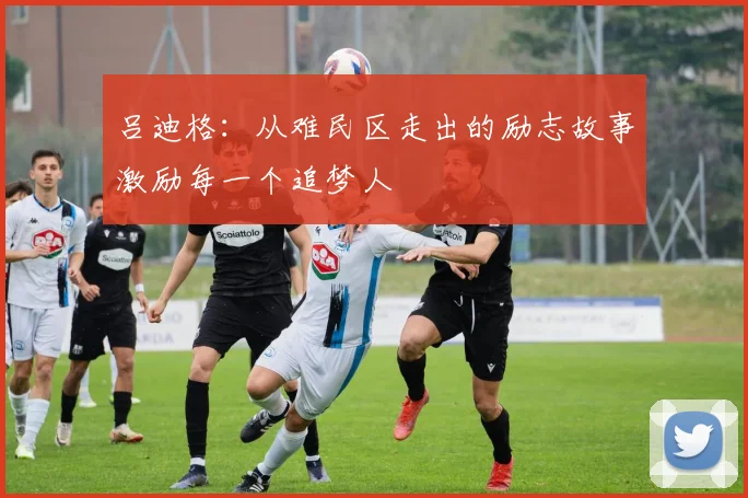 吕迪格：从难民区走出的励志故事激励每一个追梦人