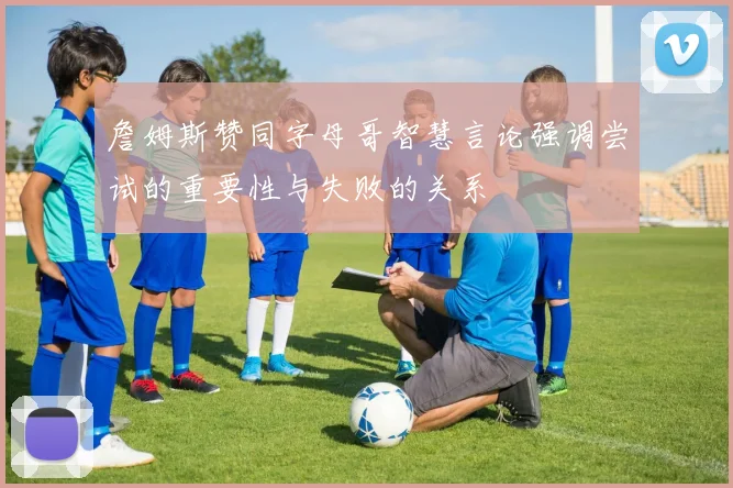 詹姆斯赞同字母哥智慧言论强调尝试的重要性与失败的关系