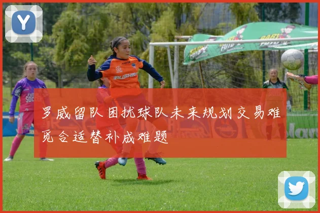 罗威留队困扰球队未来规划交易难觅合适替补成难题