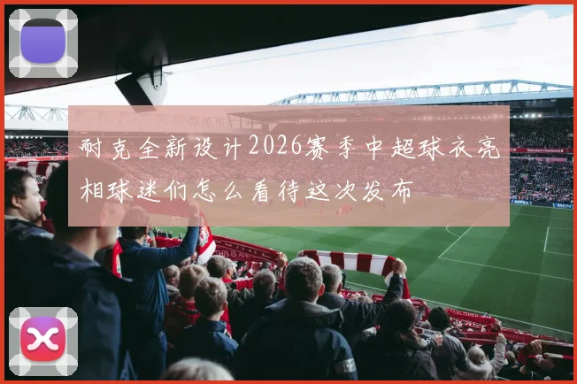 耐克全新设计2026赛季中超球衣亮相球迷们怎么看待这次发布