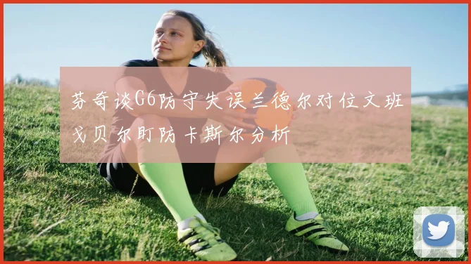 芬奇谈G6防守失误兰德尔对位文班戈贝尔盯防卡斯尔分析