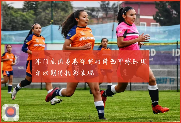 津门虎热身赛即将对阵西甲球队埃尔切期待精彩表现