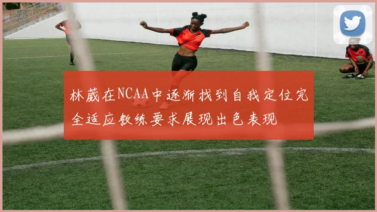 林葳在NCAA中逐渐找到自我定位完全适应教练要求展现出色表现