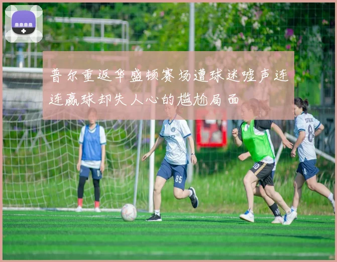 普尔重返华盛顿赛场遭球迷嘘声连连赢球却失人心的尴尬局面