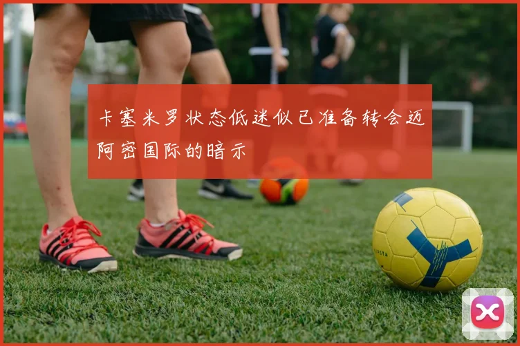卡塞米罗状态低迷似已准备转会迈阿密国际的暗示