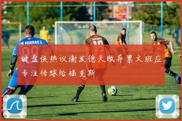 键盘侠热议谢泼德天赋异禀文班应专注传球给福克斯