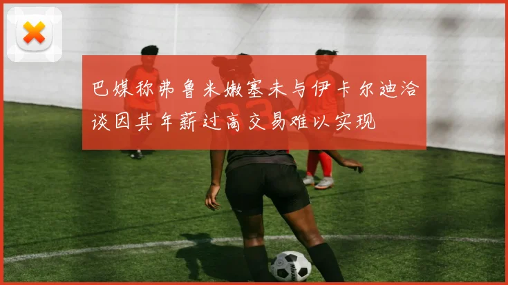 巴媒称弗鲁米嫩塞未与伊卡尔迪洽谈因其年薪过高交易难以实现