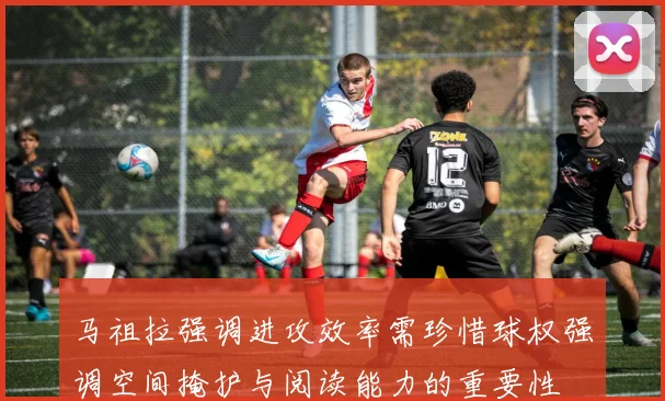 马祖拉强调进攻效率需珍惜球权强调空间掩护与阅读能力的重要性