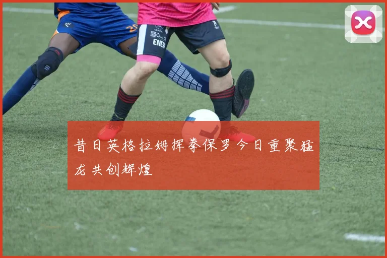 昔日英格拉姆挥拳保罗今日重聚猛龙共创辉煌