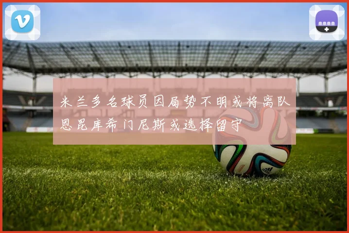 米兰多名球员因局势不明或将离队恩昆库希门尼斯或选择留守