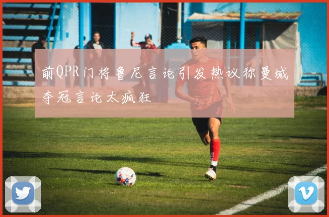 前QPR门将鲁尼言论引发热议称曼城夺冠言论太疯狂