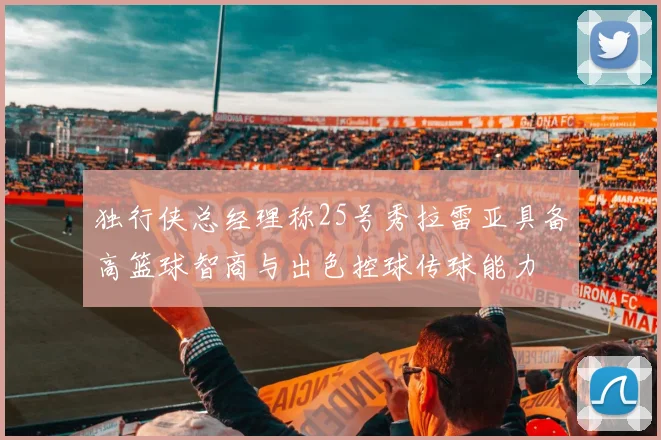 独行侠总经理称25号秀拉雷亚具备高篮球智商与出色控球传球能力