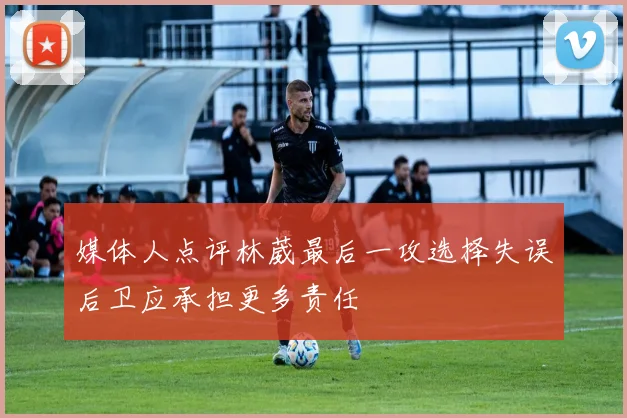 媒体人点评林葳最后一攻选择失误后卫应承担更多责任